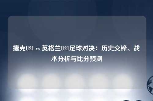 捷克U21 vs 英格兰U21足球对决：历史交锋、战术分析与比分预测