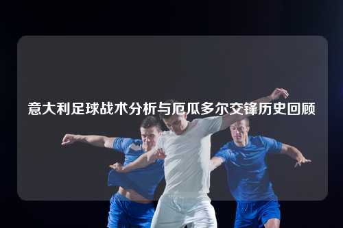 意大利足球战术分析与厄瓜多尔交锋历史回顾