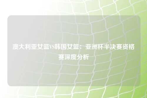 澳大利亚女篮VS韩国女篮：亚洲杯半决赛资格赛深度分析