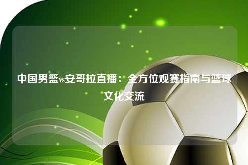 中国男篮vs安哥拉直播：全方位观赛指南与篮球文化交流
