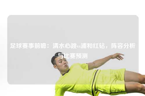足球赛事前瞻：清水心跳vs浦和红钻，阵容分析与比赛预测