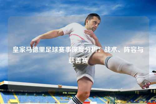 皇家马德里足球赛事深度分析：战术、阵容与慈善赛