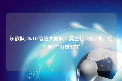 灰熊队120-118险胜太阳队：莫兰特29分12助，杜兰特4三分难救主
