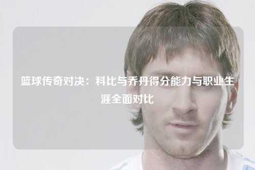 篮球传奇对决：科比与乔丹得分能力与职业生涯全面对比
