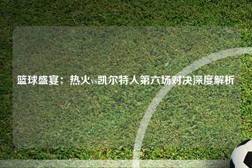 篮球盛宴：热火vs凯尔特人第六场对决深度解析