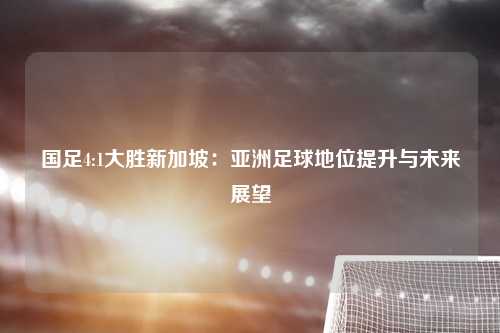 国足4:1大胜新加坡：亚洲足球地位提升与未来展望