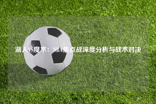 湖人VS魔术：NBA焦点战深度分析与战术对决
