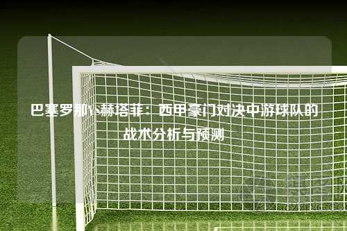 巴塞罗那VS赫塔菲：西甲豪门对决中游球队的战术分析与预测