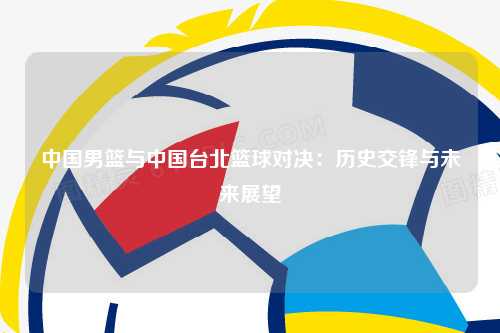中国男篮与中国台北篮球对决：历史交锋与未来展望