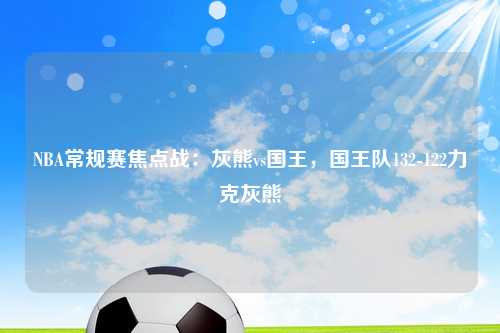 NBA常规赛焦点战：灰熊vs国王，国王队132-122力克灰熊
