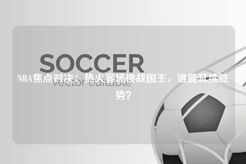 NBA焦点对决：热火客场挑战国王，谁能延续胜势？
