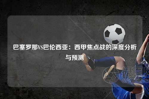 巴塞罗那VS巴伦西亚：西甲焦点战的深度分析与预测