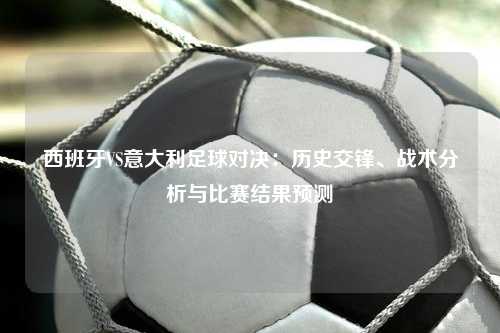 西班牙VS意大利足球对决：历史交锋、战术分析与比赛结果预测