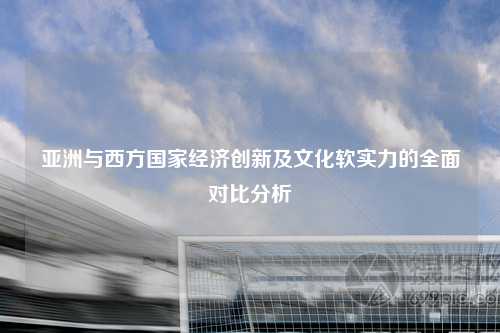 亚洲与西方国家经济创新及文化软实力的全面对比分析