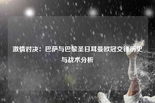 激情对决：巴萨与巴黎圣日耳曼欧冠交锋历史与战术分析