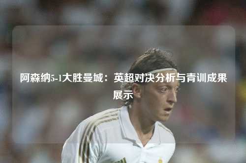 阿森纳5-1大胜曼城：英超对决分析与青训成果展示