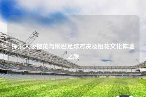 探索大阪樱花与钢巴足球对决及樱花文化体验之旅