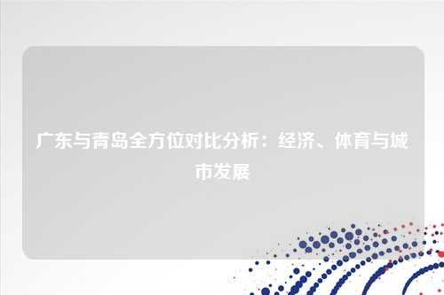 广东与青岛全方位对比分析：经济、体育与城市发展