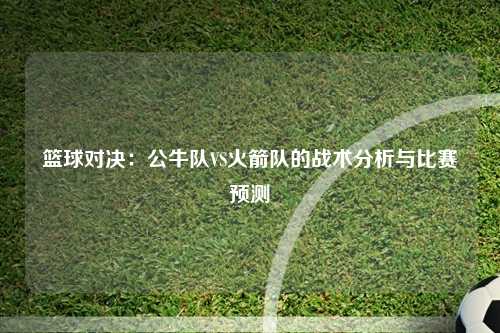 篮球对决：公牛队VS火箭队的战术分析与比赛预测