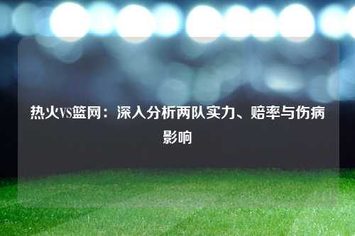 热火VS篮网：深入分析两队实力、赔率与伤病影响