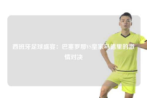 西班牙足球盛宴：巴塞罗那VS皇家马德里的激情对决