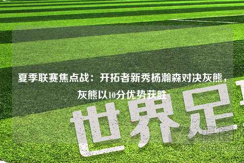 夏季联赛焦点战：开拓者新秀杨瀚森对决灰熊，灰熊以10分优势获胜