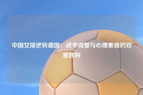 中国女排逆转德国：战术调整与心理素质的双重胜利