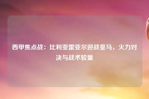 西甲焦点战：比利亚雷亚尔迎战皇马，火力对决与战术较量