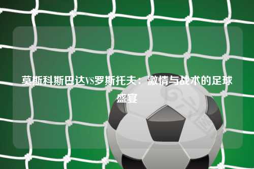 莫斯科斯巴达VS罗斯托夫：激情与战术的足球盛宴