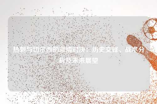 热刺与切尔西的激情对决：历史交锋、战术分析及未来展望