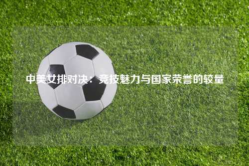 中美女排对决：竞技魅力与国家荣誉的较量