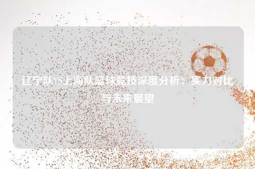 辽宁队VS上海队篮球竞技深度分析：实力对比与未来展望