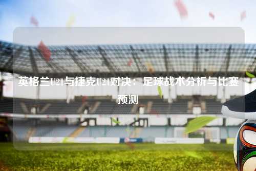 英格兰U21与捷克U21对决：足球战术分析与比赛预测