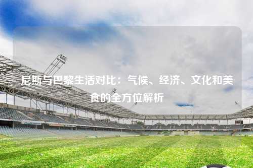 尼斯与巴黎生活对比：气候、经济、文化和美食的全方位解析
