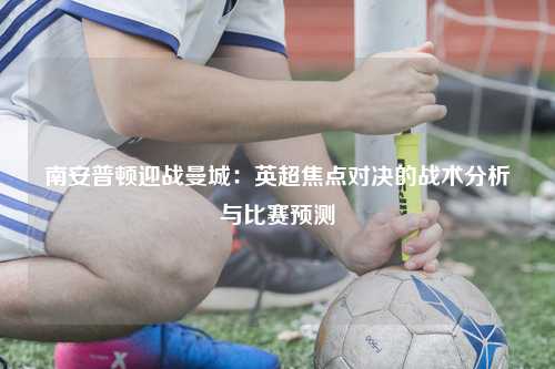 南安普顿迎战曼城：英超焦点对决的战术分析与比赛预测