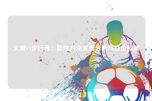 火箭VS步行者：篮球对决深度分析与胜负预测