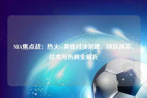 NBA焦点战：热火vs黄蜂对决前瞻，球队阵容、战术与伤病全解析