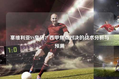 塞维利亚VS皇马：西甲焦点对决的战术分析与预测