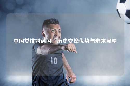 中国女排对韩国：历史交锋优势与未来展望