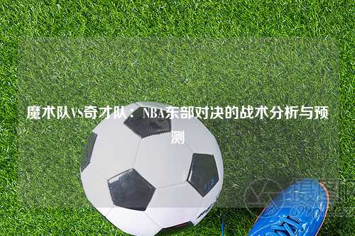 魔术队VS奇才队：NBA东部对决的战术分析与预测