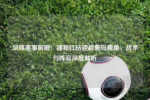足球赛事前瞻：浦和红钻迎战鹿岛鹿角，战术与阵容深度解析