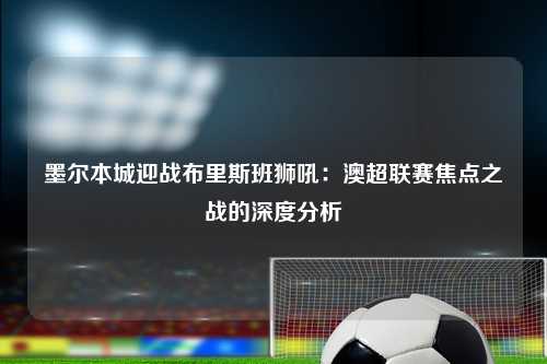 墨尔本城迎战布里斯班狮吼：澳超联赛焦点之战的深度分析