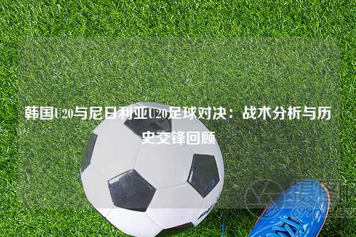 韩国U20与尼日利亚U20足球对决：战术分析与历史交锋回顾