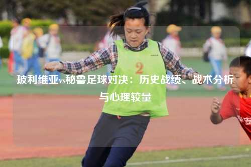 玻利维亚vs秘鲁足球对决：历史战绩、战术分析与心理较量