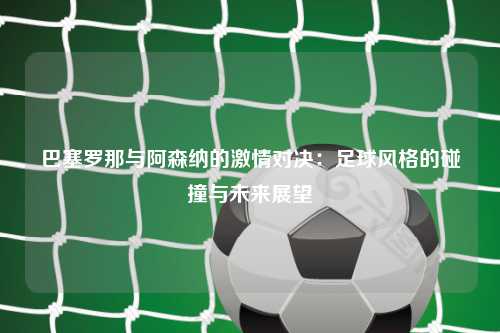 巴塞罗那与阿森纳的激情对决：足球风格的碰撞与未来展望