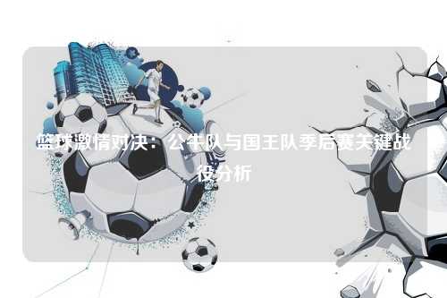 篮球激情对决：公牛队与国王队季后赛关键战役分析