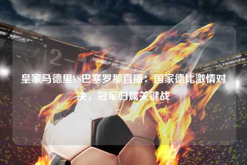 皇家马德里VS巴塞罗那直播：国家德比激情对决，冠军归属关键战