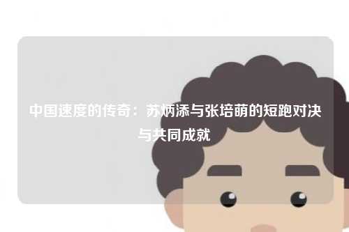 中国速度的传奇：苏炳添与张培萌的短跑对决与共同成就