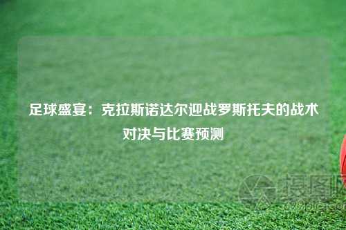 足球盛宴：克拉斯诺达尔迎战罗斯托夫的战术对决与比赛预测