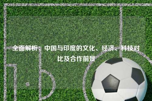 全面解析：中国与印度的文化、经济、科技对比及合作前景